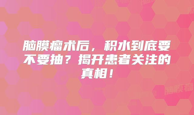 脑膜瘤术后，积水到底要不要抽？揭开患者关注的真相！