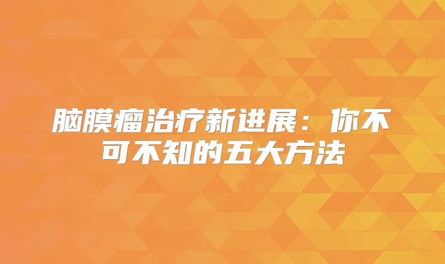 脑膜瘤治疗新进展：你不可不知的五大方法