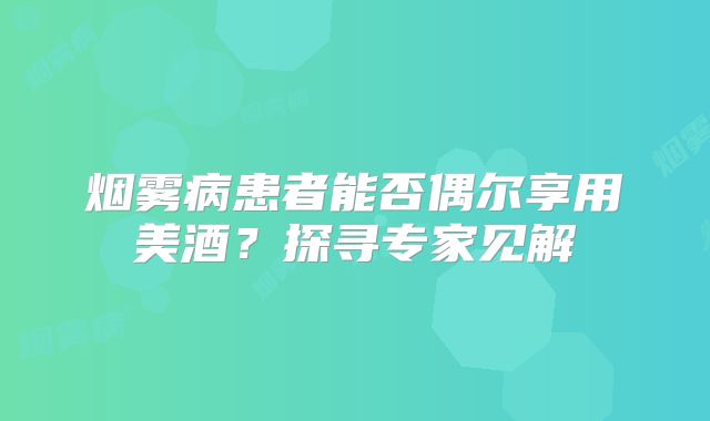 烟雾病患者能否偶尔享用美酒？探寻专家见解