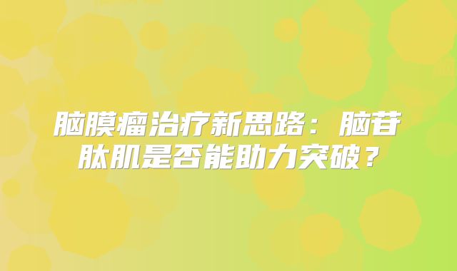 脑膜瘤治疗新思路：脑苷肽肌是否能助力突破？