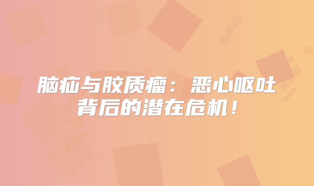 脑疝与胶质瘤：恶心呕吐背后的潜在危机！