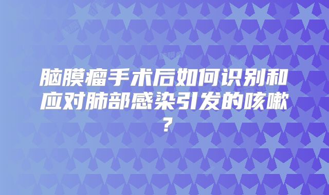 脑膜瘤手术后如何识别和应对肺部感染引发的咳嗽？