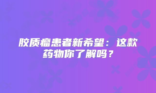 胶质瘤患者新希望：这款药物你了解吗？