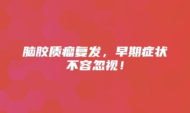 脑胶质瘤复发，早期症状不容忽视！