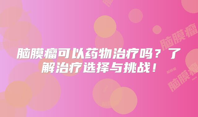 脑膜瘤可以药物治疗吗？了解治疗选择与挑战！