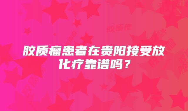 胶质瘤患者在贵阳接受放化疗靠谱吗？