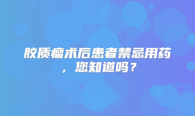 胶质瘤术后患者禁忌用药，您知道吗？