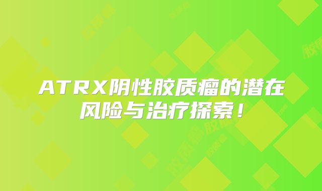 ATRX阴性胶质瘤的潜在风险与治疗探索！