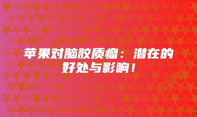 苹果对脑胶质瘤：潜在的好处与影响！