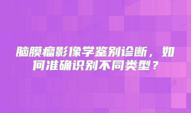 脑膜瘤影像学鉴别诊断，如何准确识别不同类型？