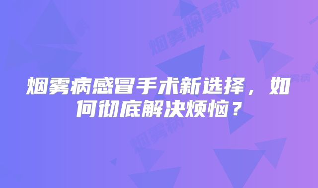 烟雾病感冒手术新选择，如何彻底解决烦恼？