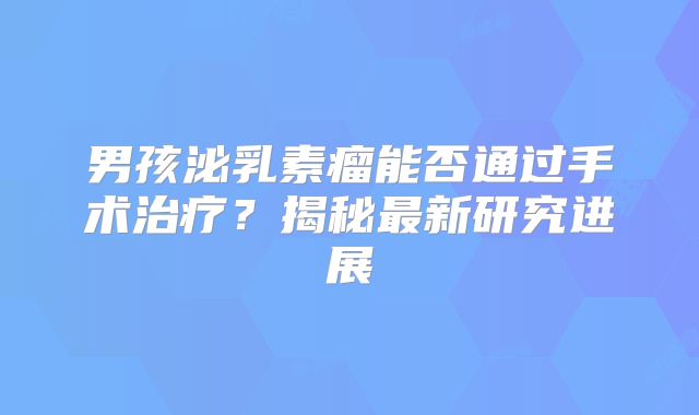 男孩泌乳素瘤能否通过手术治疗？揭秘最新研究进展