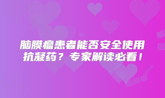 脑膜瘤患者能否安全使用抗凝药？专家解读必看！