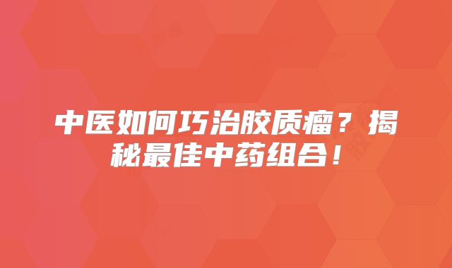 中医如何巧治胶质瘤？揭秘最佳中药组合！