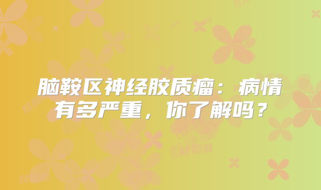 脑鞍区神经胶质瘤：病情有多严重，你了解吗？