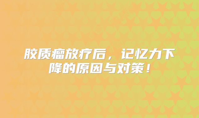 胶质瘤放疗后，记忆力下降的原因与对策！