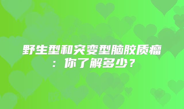 野生型和突变型脑胶质瘤：你了解多少？