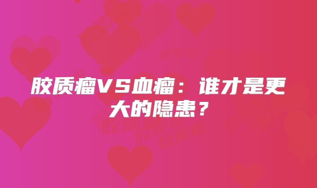 胶质瘤VS血瘤：谁才是更大的隐患？