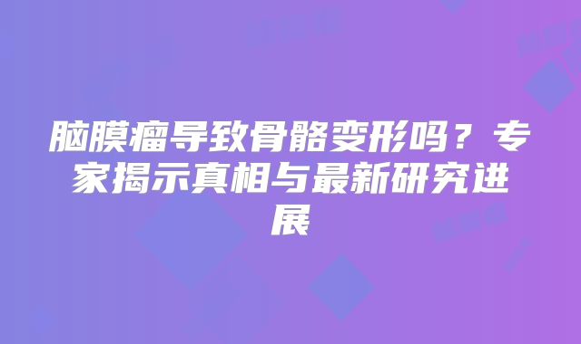 脑膜瘤导致骨骼变形吗？专家揭示真相与最新研究进展