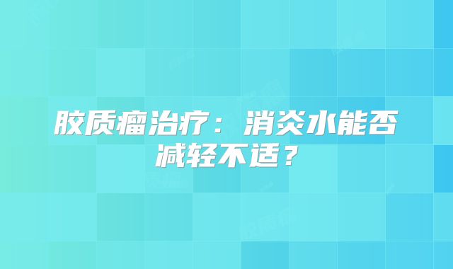 胶质瘤治疗：消炎水能否减轻不适？