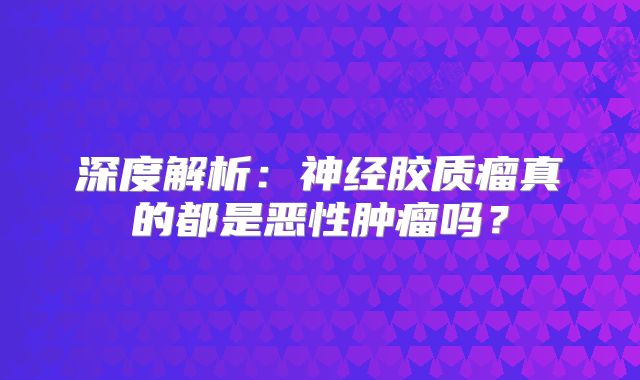 深度解析：神经胶质瘤真的都是恶性肿瘤吗？