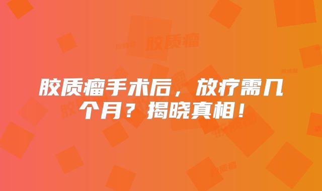 胶质瘤手术后，放疗需几个月？揭晓真相！
