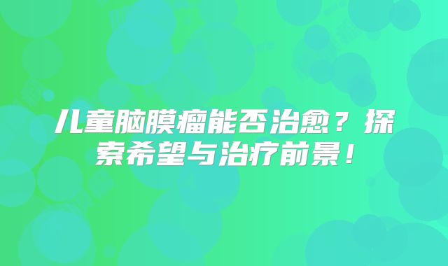 儿童脑膜瘤能否治愈？探索希望与治疗前景！