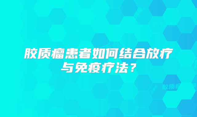胶质瘤患者如何结合放疗与免疫疗法？