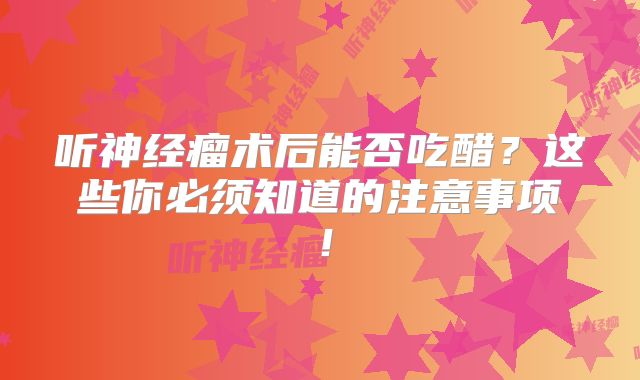 听神经瘤术后能否吃醋？这些你必须知道的注意事项！