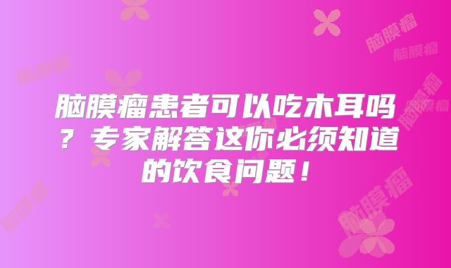 脑膜瘤患者可以吃木耳吗？专家解答这你必须知道的饮食问题！