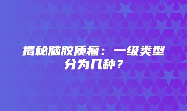 揭秘脑胶质瘤：一级类型分为几种？