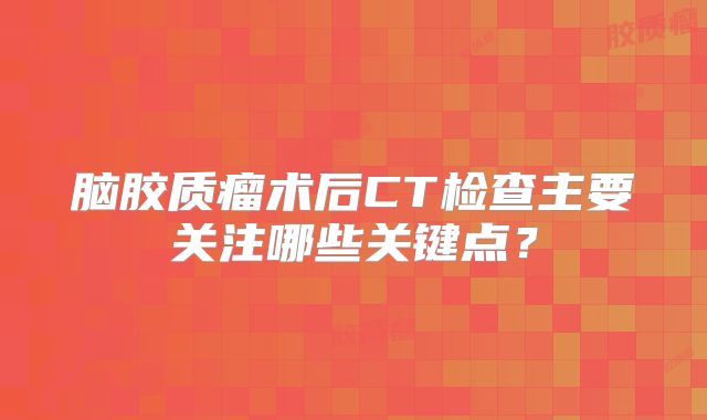 脑胶质瘤术后CT检查主要关注哪些关键点？