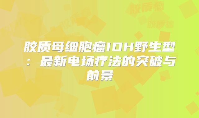 胶质母细胞瘤IDH野生型：最新电场疗法的突破与前景