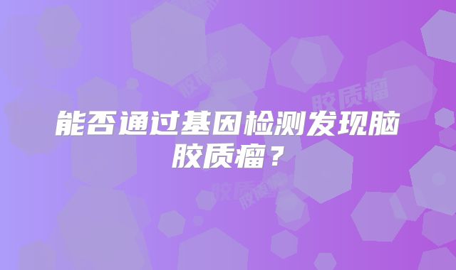 能否通过基因检测发现脑胶质瘤？