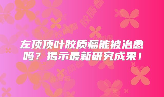左顶顶叶胶质瘤能被治愈吗？揭示最新研究成果！