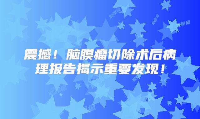 震撼！脑膜瘤切除术后病理报告揭示重要发现！