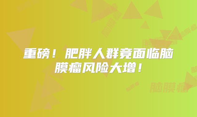 重磅！肥胖人群竟面临脑膜瘤风险大增！