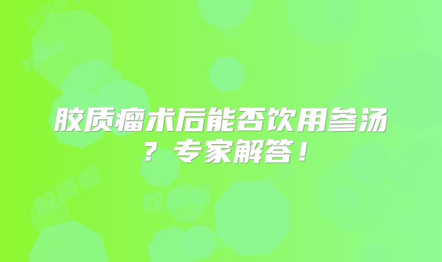 胶质瘤术后能否饮用参汤？专家解答！