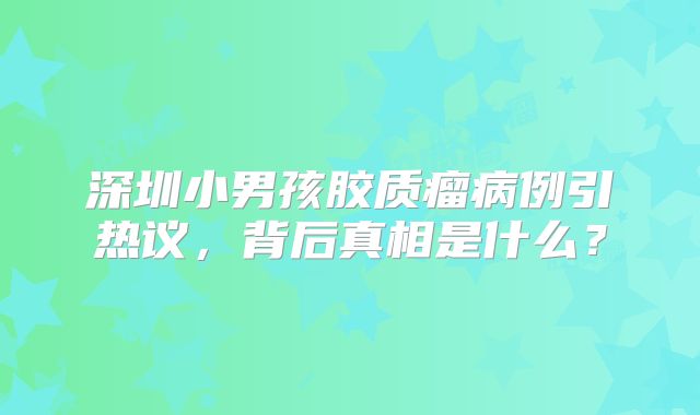 深圳小男孩胶质瘤病例引热议，背后真相是什么？