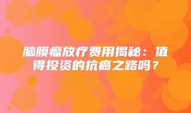 脑膜瘤放疗费用揭秘：值得投资的抗癌之路吗？