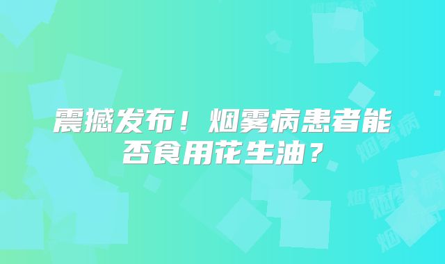 震撼发布！烟雾病患者能否食用花生油？