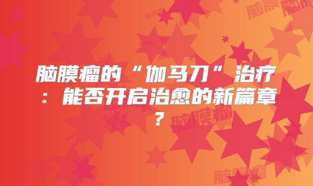 脑膜瘤的“伽马刀”治疗：能否开启治愈的新篇章？