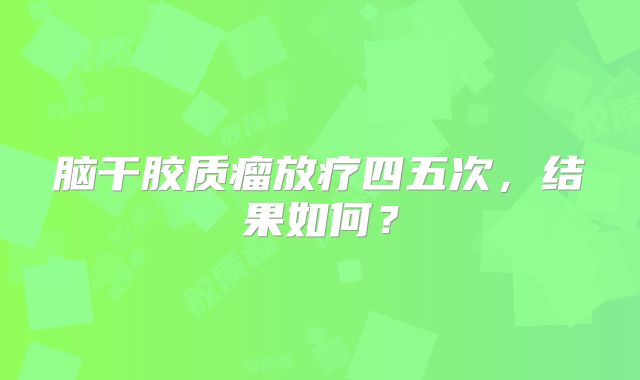 脑干胶质瘤放疗四五次，结果如何？