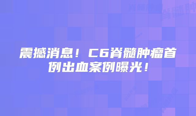 震撼消息！C6脊髓肿瘤首例出血案例曝光！