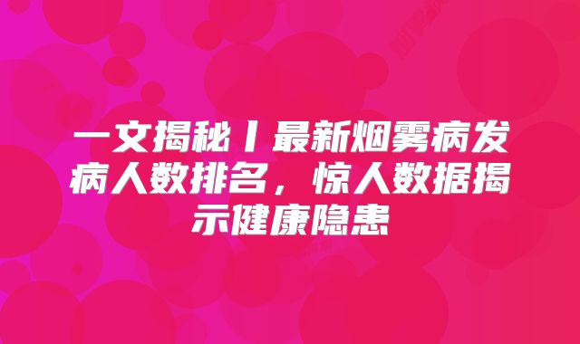 一文揭秘丨最新烟雾病发病人数排名，惊人数据揭示健康隐患