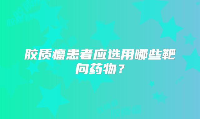 胶质瘤患者应选用哪些靶向药物？
