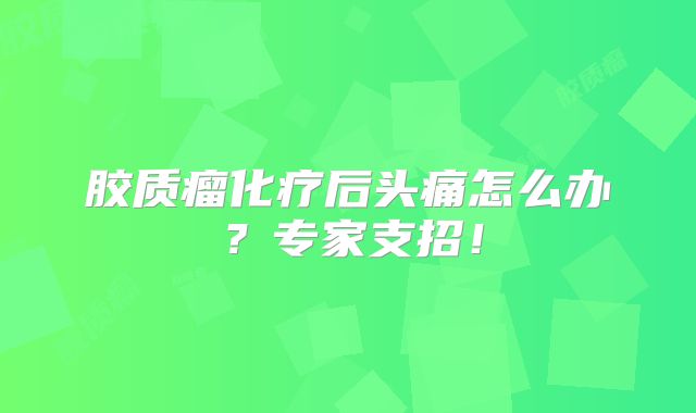 胶质瘤化疗后头痛怎么办？专家支招！
