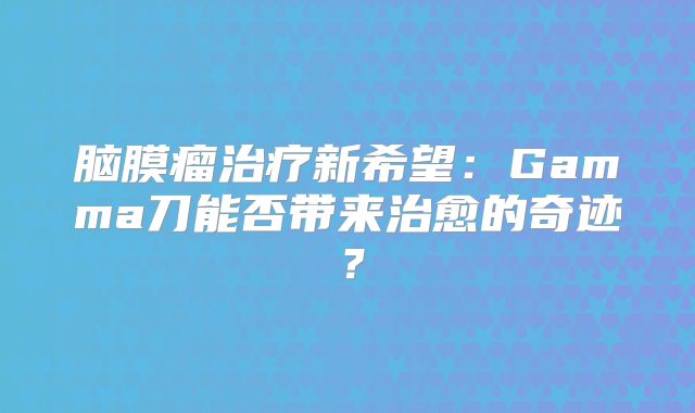 脑膜瘤治疗新希望：Gamma刀能否带来治愈的奇迹？