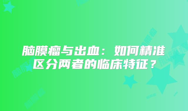脑膜瘤与出血：如何精准区分两者的临床特征？