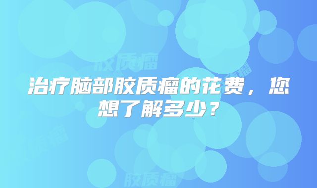 治疗脑部胶质瘤的花费，您想了解多少？
